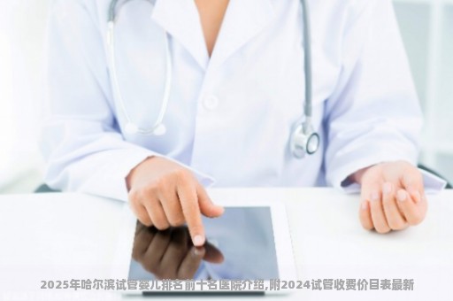 2025年哈尔滨试管婴儿排名前十名医院介绍,附2024试管收费价目表最新
