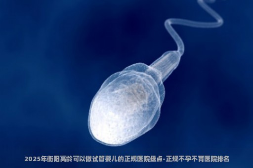 2025年衡阳高龄可以做试管婴儿的正规医院盘点-正规不孕不育医院排名