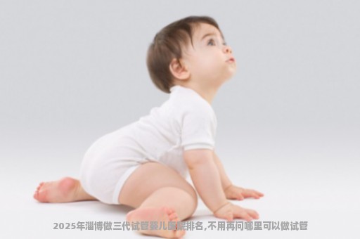 2025年淄博做三代试管婴儿医院排名,不用再问哪里可以做试管