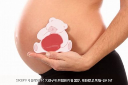 2025年乌鲁木齐10大助孕机构最新排名出炉,单身以及未婚可以吗？