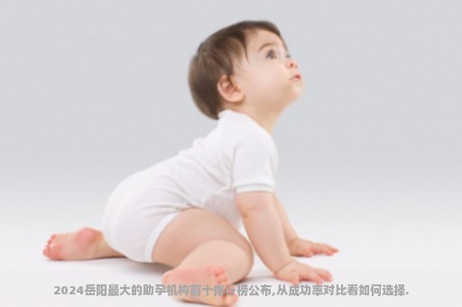 2024岳阳最大的助孕机构前十排行榜公布,从成功率对比看如何选择.