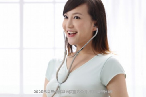 2025包头三代试管医院排名公开,试管备孕日记!