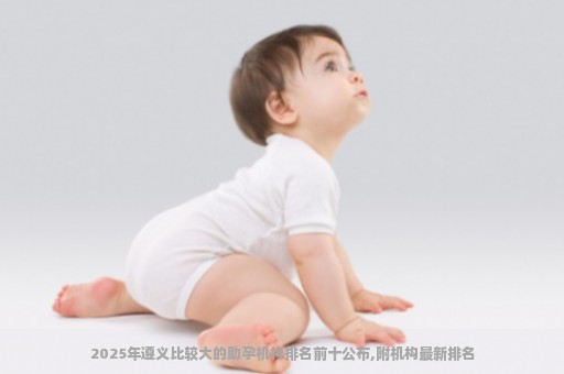 2025年遵义比较大的助孕机构排名前十公布,附机构最新排名