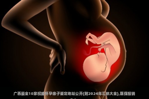 广西最全10家权威怀孕亲子鉴定地址公开(附2024年汇总大全),医保报销多少？