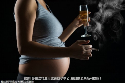 最新!呼和浩特三大试管助孕中心,单身以及未婚可以吗？