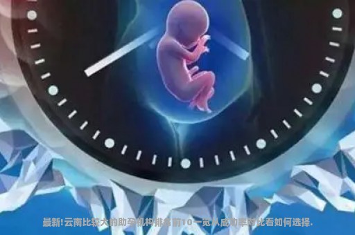 最新!云南比较大的助孕机构排名前10一览从成功率对比看如何选择.
