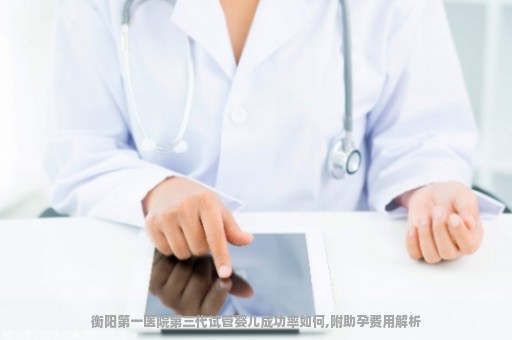 衡阳第一医院第三代试管婴儿成功率如何,附助孕费用解析