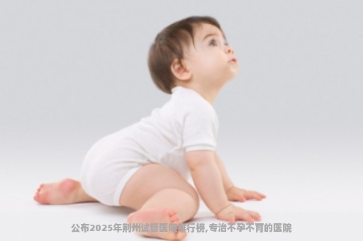 公布2025年荆州试管医院排行榜,专治不孕不育的医院