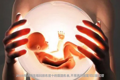 2025年青海生殖科排名前十的医院名单,不用再问哪里可以做试管