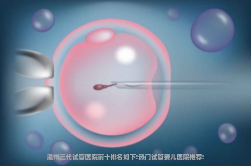 温州三代试管医院前十排名如下!热门试管婴儿医院推荐!