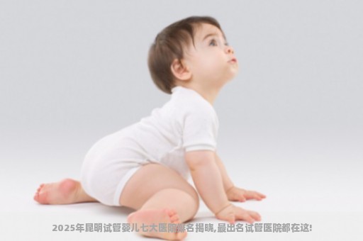 2025年昆明试管婴儿七大医院排名揭晓,最出名试管医院都在这!