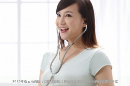 2025年连云港高龄可以做试管婴儿的正规医院盘点-不用再问哪里可以做试管